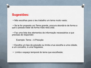 Sugestões:
 Não escolhas para o teu trabalho um tema muito vasto;

 Se te for proposto um Tema grande, procura abordá-lo de forma a
que o possas tratar de forma mais redu-zida.

 Faz uma lista dos elementos de informação necessários a que
precisas de responder;

    Exemplo: Tema – A Poluição

 Escolhe um tipo de poluição ou limita a tua escolha a uma cidade,
a um concelho, a uma freguesia;

 Limita o espaço temporal do tema que escolheste;
 