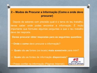 2 – Modos de Procurar a Informação (Como e onde devo
                      procurar)

 Depois de saberes com precisão qual é o tema do teu trabalho,
deves saber onde podes encontrar a informação. É muito
importante que formules algumas perguntas a que o teu trabalho
deve dar resposta.
 Deves procurar obter respostas para as seguintes questões:

 Onde e como devo procurar a informação?

 Quais são as fontes (os locais) mais acessíveis para mim?

 Quais são as fontes de informação disponíveis?

 Posso confiar na informação (Páginas Internet);
 