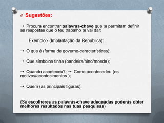 O Sugestões:

 Procura encontrar palavras-chave que te permitam definir
as respostas que o teu trabalho te vai dar:

    Exemplo:- (Implantação da República):

 O que é (forma de governo-características);

 Que símbolos tinha (bandeira/hino/moeda);

 Quando aconteceu?;  Como acontecedeu (os
motivos/acontecimentos );

 Quem (as principais figuras);


(Se escolheres as palavras-chave adequadas poderás obter
melhores resultados nas tuas pesquisas)
 