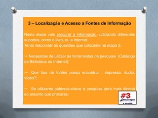 3 – Localização e Acesso a Fontes de Informação

Nesta etapa vais procurar a informação, utilizando diferentes
suportes, como o livro, ou a Internet.
Tenta responder às questões que colocaste na etapa 2.

 Necessitas de utilizar as ferramentas de pesquisa (Catálogo
da Biblioteca ou Internet);

 Que tipo de fontes posso encontrar : impressa, áudio,
vídeo?;

 Se utilizares palavras-chave a pesquisa será mais directa
ao assunto que procuras;
 