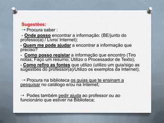 Sugestões:
  Procura saber :
 - Onde posso encontrar a informação: (BE/junto do
professo(a) / Livro/ Internet);
- Quem me pode ajudar a encontrar a informação que
preciso?
- Como posso registar a informação que encontro (Tiro
notas; Faço um resumo; Utilizo o Processador de Texto);
- Como refiro as fontes que utilizo (utilizo um guia/sigo as
sugestões do professor(a)/Utilizo os exemplos da Internet);

 Procura na biblioteca os guias que te ensinam a
pesquisar no catálogo e/ou na Internet;

 Podes também pedir ajuda ao professor ou ao
funcionário que estiver na Biblioteca;
 