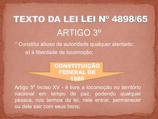 ARTIGO 3º
“ Constitui abuso de autoridade qualquer atentado:
    a) à liberdade de locomoção;

                 CONSTITUIÇÃO
                  FEDERAL DE
                     1988
Artigo 5º Inciso XV - é livre a locomoção no território
nacional em tempo de paz, podendo qualquer
pessoa, nos termos da lei, nele entrar, permanecer
ou dele sair com seus bens;
 