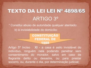 ARTIGO 3º
“ Constitui abuso de autoridade qualquer atentado:
    b) à inviolabilidade do domicílio;
                 CONSTITUIÇÃO
                  FEDERAL DE
                     1988
Artigo 5º Inciso   XI - a casa é asilo inviolável do
indivíduo, ninguém nela podendo penetrar sem
consentimento do morador, salvo em caso de
flagrante delito ou desastre, ou para prestar
socorro, ou, durante o dia, por determinação judicial;
 