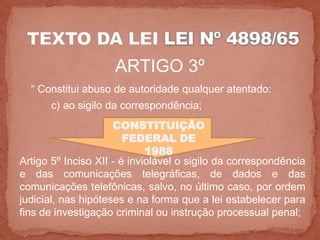 ARTIGO 3º
  “ Constitui abuso de autoridade qualquer atentado:
      c) ao sigilo da correspondência;
                     CONSTITUIÇÃO
                        FEDERAL DE
                             1988
Artigo 5º Inciso XII - é inviolável o sigilo da correspondência
e das comunicações telegráficas, de dados e das
comunicações telefônicas, salvo, no último caso, por ordem
judicial, nas hipóteses e na forma que a lei estabelecer para
fins de investigação criminal ou instrução processual penal;
 
