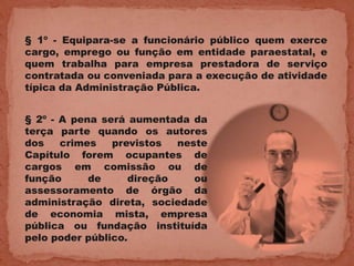 § 1º - Equipara-se a funcionário público quem exerce
cargo, emprego ou função em entidade paraestatal, e
quem trabalha para empresa prestadora de serviço
contratada ou conveniada para a execução de atividade
típica da Administração Pública.


§ 2º - A pena será aumentada da
terça parte quando os autores
dos    crimes   previstos  neste
Capítulo forem ocupantes de
cargos em comissão ou de
função      de     direção    ou
assessoramento de órgão da
administração direta, sociedade
de economia mista, empresa
pública ou fundação instituída
pelo poder público.
 