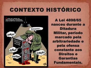 A Lei 4898/65
nasceu durante a
     Ditadura
 Militar, período
  marcado pela
 arbitrariedade e
    pela ofensa
  constante aos
     Direitos e
     Garantias
  Fundamentais.
 