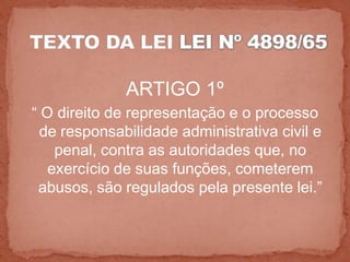 ARTIGO 1º
“ O direito de representação e o processo
  de responsabilidade administrativa civil e
    penal, contra as autoridades que, no
   exercício de suas funções, cometerem
 abusos, são regulados pela presente lei.”
 