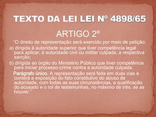 ARTIGO 2º
  “O direito de representação será exercido por meio de petição:
a) dirigida à autoridade superior que tiver competência legal
  para aplicar, à autoridade civil ou militar culpada, a respectiva
  sanção;
b) dirigida ao órgão do Ministério Público que tiver competência
  para iniciar processo-crime contra a autoridade culpada.
  Parágrafo único. A representação será feita em duas vias e
  conterá a exposição do fato constitutivo do abuso de
  autoridade, com todas as suas circunstâncias, a qualificação
  do acusado e o rol de testemunhas, no máximo de três, se as
  houver.”
 