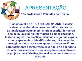 APRESENTAÇÃO
            Nós professores Paulistas do Ensino


    Fundamental II de 6º. ANOS AO 9º. ANO escolar,
     estamos recebendo alunos com dificuldades de
  aprendizagem escolar em leitura e escrita, tornando
   assim inviável ministrar matérias como: geografia,
história, inglês, matemática, ciências etc. já que alguns
   alunos apresentam tais dificuldades, não podendo
 retroagir, o aluno por vezes quando chega ao 9º. ano
 está totalmente desmotivado, levando-o ao abandono
 escolar. Faz necessário sua inserção escolar através
 de projetos de alfabetização, realizado por todo corpo
                        docente.
 