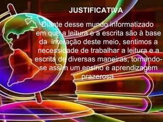 JUSTIFICATIVA
  Diante desse mundo informatizado
em que a leitura e a escrita são à base
 da interação deste meio, sentimos a
 necessidade de trabalhar a leitura e a
escrita de diversas maneiras, tornando-
 se assim um ensino e aprendizagem
               prazerosa.
 