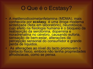 O Que é o Ecstasy? A   metilenodioximetanfetamina (MDMA), mais conhecida por  ecstasy , é uma droga moderna sintetizada (feita em laboratório), neurotóxica, cujo efeito na fisiologia humana é o bloqueio da reabsorção da serotonina, dopamina e noradrenalina no cérebro, causando euforia, sensação de bem-estar, alterações da percepção sensorial do consumidor e grande perda de líquidos. As alterações ao nível do tacto promovem o contacto físico, embora não tenha propriedades afrodisíacas, como se pensa.  