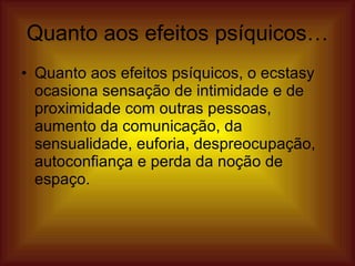 Quanto aos efeitos psíquicos… Quanto aos efeitos psíquicos, o ecstasy ocasiona sensação de intimidade e de proximidade com outras pessoas, aumento da comunicação, da sensualidade, euforia, despreocupação, autoconfiança e perda da noção de espaço.  