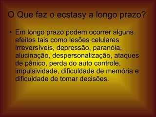 O Que faz o ecstasy a longo prazo? Em longo prazo podem ocorrer alguns efeitos tais como lesões celulares irreversíveis, depressão, paranóia, alucinação, despersonalização, ataques de pânico, perda do auto controle, impulsividade, dificuldade de memória e dificuldade de tomar decisões.  