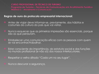 Regras de ouro do protocolo empresarial internacional: Antes de viajar deve informar-se, previamente, dos hábitos e costumes da cultura do país que vai visitar. Nunca esquecer que as primeiras impressões são essenciais, porque são as que perduram. Estabelecer uma comunicação eficaz com as pessoas com quem se vai encontrar/trabalhar. Estar consciente da importância, do estatuto social e das funções no mundo profissional (e não só) dos nossos interlocutores. Respeitar o velho ditado “Cada um no seu lugar”. Nunca descurar a segurança. 
