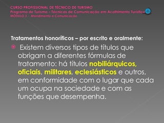 Tratamentos honoríficos – por escrito e oralmente: Existem diversos tipos de títulos que obrigam a diferentes fórmulas de tratamento: há títulos  nobiliárquicos,   oficiais ,  militares ,  eclesiásticos  e outros, em conformidade com o lugar que cada um ocupa na sociedade e com as funções que desempenha. 