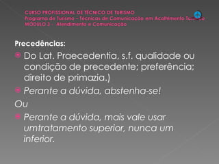 Precedências: Do Lat. Praecedentia, s.f. qualidade ou condição de precedente; preferência; direito de primazia.) Perante a dúvida, abstenha-se! Ou Perante a dúvida, mais vale usar umtratamento superior, nunca um inferior. 