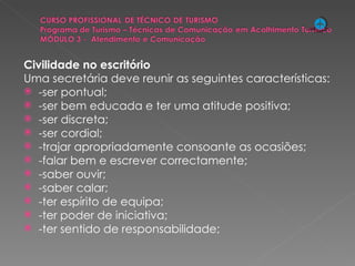Civilidade no escritório Uma secretária deve reunir as seguintes características: -ser pontual; -ser bem educada e ter uma atitude positiva; -ser discreta; -ser cordial; -trajar apropriadamente consoante as ocasiões; -falar bem e escrever correctamente; -saber ouvir; -saber calar; -ter espírito de equipa; -ter poder de iniciativa; -ter sentido de responsabilidade;   