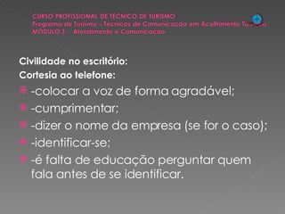 Civilidade no escritório: Cortesia ao telefone: -colocar a voz de forma agradável; -cumprimentar; -dizer o nome da empresa (se for o caso); -identificar-se; -é falta de educação perguntar quem fala antes de se identificar. 