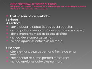 Postura (em pé ou sentado): Sentado A senhora: -deve ajustar o corpo às costas da cadeira; -numa poltrona ou sofá, só deve sentar-se na beira; -deve manter sempre as costas direitas; -nunca deve cruzar as pernas; -nunca apoiar os cotovelos na mesa. O senhor: -deve evitar cruzar as pernas à frente de uma senhora; -deve sentar-se numa postura masculina; -nunca apoiar os cotovelos na mesa. 