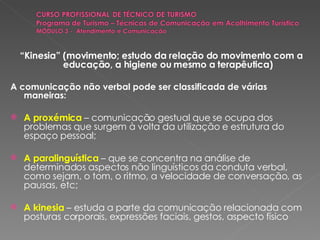 “ Kinesia” (movimento; estudo da relação do movimento com a educação, a higiene ou mesmo a terapêutica) A comunicação não verbal pode ser classificada de várias maneiras: A proxémica   – comunicação gestual que se ocupa dos problemas que surgem à volta da utilização e estrutura do espaço pessoal; A paralinguística   – que se concentra na análise de determinados aspectos não linguísticos da conduta verbal, como sejam, o tom, o ritmo, a velocidade de conversação, as pausas, etc; A kinesia   – estuda a parte da comunicação relacionada com posturas corporais, expressões faciais, gestos, aspecto físico 