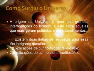    A origem do Universo é uma das grandes
    interrogações do homem, e está entre aquelas
    que mais geram polêmica e desentendimentos.

     Existem duas linhas de respostas para essa
  tão intrigante questão:
 1)Explicações de cunho mítico/ religioso e;
 2)Explicações de cunho científico/filosófico.
 