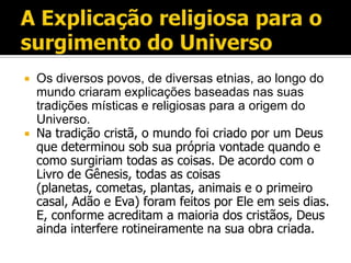    Os diversos povos, de diversas etnias, ao longo do
    mundo criaram explicações baseadas nas suas
    tradições místicas e religiosas para a origem do
    Universo.
   Na tradição cristã, o mundo foi criado por um Deus
    que determinou sob sua própria vontade quando e
    como surgiriam todas as coisas. De acordo com o
    Livro de Gênesis, todas as coisas
    (planetas, cometas, plantas, animais e o primeiro
    casal, Adão e Eva) foram feitos por Ele em seis dias.
    E, conforme acreditam a maioria dos cristãos, Deus
    ainda interfere rotineiramente na sua obra criada.
 