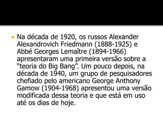    Na década de 1920, os russos Alexander
    Alexandrovich Friedmann (1888-1925) e
    Abbé Georges Lemaître (1894-1966)
    apresentaram uma primeira versão sobre a
    “teoria do Big Bang”. Um pouco depois, na
    década de 1940, um grupo de pesquisadores
    chefiado pelo americano George Anthony
    Gamow (1904-1968) apresentou uma versão
    modificada dessa teoria e que está em uso
    até os dias de hoje.
 