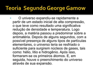        O universo expandiu-se rapidamente a
    partir de um estado inicial de alta compressão,
    o que teve como resultado uma significativa
    redução de densidade e temperatura. Logo
    depois, a matéria passou a predominar sobre a
    antimatéria. Depois de alguns segundos, com a
    possível presença de alguns tipos de partículas
    elementares, o universo teria se resfriado o
    suficiente para surgirem núcleos de gases, tais
    como: hélio, lítio e hidrogênio. Após isso,
    formaram-se os primeiros átomos. E, em
    seguida, houve o preenchimento do universo
    através de sua expansão.
 