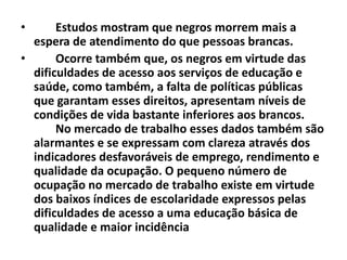 •      Estudos mostram que negros morrem mais a
  espera de atendimento do que pessoas brancas.
•      Ocorre também que, os negros em virtude das
  dificuldades de acesso aos serviços de educação e
  saúde, como também, a falta de políticas públicas
  que garantam esses direitos, apresentam níveis de
  condições de vida bastante inferiores aos brancos.
       No mercado de trabalho esses dados também são
  alarmantes e se expressam com clareza através dos
  indicadores desfavoráveis de emprego, rendimento e
  qualidade da ocupação. O pequeno número de
  ocupação no mercado de trabalho existe em virtude
  dos baixos índices de escolaridade expressos pelas
  dificuldades de acesso a uma educação básica de
  qualidade e maior incidência
 