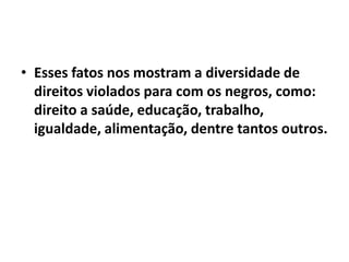 • Esses fatos nos mostram a diversidade de
  direitos violados para com os negros, como:
  direito a saúde, educação, trabalho,
  igualdade, alimentação, dentre tantos outros.
 
