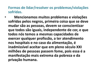 Formas de lidar/resolver os problemas/violações
  sofridas.
•     Mencionamos muitos problemas e violações
  sofridas pelos negros, primeira coisa que se deve
  mudar são as pessoas, devem se conscientizar
  que todos são iguais, independente de cor, e que
  todos nós temos a mesmas capacidades de
  exercer qualquer profissão, a ter atendimento
  nos hospitais e no caso da alimentação, é
  inadmissível aceitar que em pleno século XXI
  milhões de pessoas passem fome, pois essa é a
  manifestação mais extrema da pobreza e da
  privação humana.
 