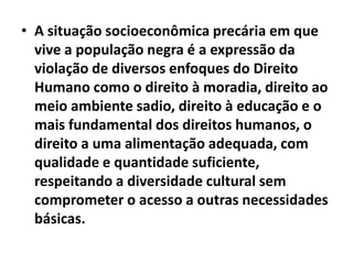 • A situação socioeconômica precária em que
  vive a população negra é a expressão da
  violação de diversos enfoques do Direito
  Humano como o direito à moradia, direito ao
  meio ambiente sadio, direito à educação e o
  mais fundamental dos direitos humanos, o
  direito a uma alimentação adequada, com
  qualidade e quantidade suficiente,
  respeitando a diversidade cultural sem
  comprometer o acesso a outras necessidades
  básicas.
 