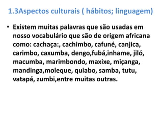 1.3Aspectos culturais ( hábitos; linguagem)
• Existem muitas palavras que são usadas em
  nosso vocabulário que são de origem africana
  como: cachaça:, cachimbo, cafuné, canjica,
  carimbo, caxumba, dengo,fubá,inhame, jiló,
  macumba, marimbondo, maxixe, miçanga,
  mandinga,moleque, quiabo, samba, tutu,
  vatapá, zumbi,entre muitas outras.
 