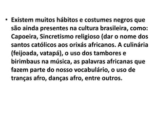 • Existem muitos hábitos e costumes negros que
  são ainda presentes na cultura brasileira, como:
  Capoeira, Sincretismo religioso (dar o nome dos
  santos católicos aos orixás africanos. A culinária
  (feijoada, vatapá), o uso dos tambores e
  birimbaus na música, as palavras africanas que
  fazem parte do nosso vocabulário, o uso de
  tranças afro, danças afro, entre outros.
 