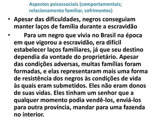 Aspectos psicossociais (comportamentais;
       relacionamento familiar, sofrimentos)
• Apesar das dificuldades, negros conseguiam
  manter laços de família durante a escravidão
•     Para um negro que vivia no Brasil na época
  em que vigorou a escravidão, era difícil
  estabelecer laços familiares, já que seu destino
  dependia da vontade do proprietário. Apesar
  das condições adversas, muitas famílias foram
  formadas, e elas representaram mais uma forma
  de resistência dos negros às condições de vida
  às quais eram submetidos. Eles não eram donos
  de suas vidas. Eles tinham um senhor que a
  qualquer momento podia vendê-los, enviá-los
  para outra província, mandar para uma fazenda
  no interior.
 