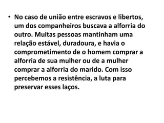 • No caso de união entre escravos e libertos,
  um dos companheiros buscava a alforria do
  outro. Muitas pessoas mantinham uma
  relação estável, duradoura, e havia o
  comprometimento de o homem comprar a
  alforria de sua mulher ou de a mulher
  comprar a alforria do marido. Com isso
  percebemos a resistência, a luta para
  preservar esses laços.
 
