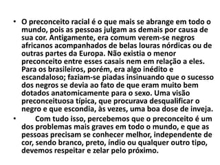 • O preconceito racial é o que mais se abrange em todo o
  mundo, pois as pessoas julgam as demais por causa de
  sua cor. Antigamente, era comum verem-se negros
  africanos acompanhados de belas louras nórdicas ou de
  outras partes da Europa. Não existia o menor
  preconceito entre esses casais nem em relação a eles.
  Para os brasileiros, porém, era algo inédito e
  escandaloso; faziam-se piadas insinuando que o sucesso
  dos negros se devia ao fato de que eram muito bem
  dotados anatomicamente para o sexo. Uma visão
  preconceituosa típica, que procurava desqualificar o
  negro e que escondia, às vezes, uma boa dose de inveja.
•      Com tudo isso, percebemos que o preconceito é um
  dos problemas mais graves em todo o mundo, e que as
  pessoas precisam se conhecer melhor, independente de
  cor, sendo branco, preto, índio ou qualquer outro tipo,
  devemos respeitar e zelar pelo próximo.
 