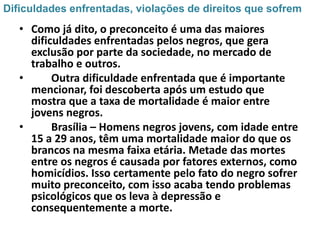 Dificuldades enfrentadas, violações de direitos que sofrem
   • Como já dito, o preconceito é uma das maiores
     dificuldades enfrentadas pelos negros, que gera
     exclusão por parte da sociedade, no mercado de
     trabalho e outros.
   •      Outra dificuldade enfrentada que é importante
     mencionar, foi descoberta após um estudo que
     mostra que a taxa de mortalidade é maior entre
     jovens negros.
   •      Brasília – Homens negros jovens, com idade entre
     15 a 29 anos, têm uma mortalidade maior do que os
     brancos na mesma faixa etária. Metade das mortes
     entre os negros é causada por fatores externos, como
     homicídios. Isso certamente pelo fato do negro sofrer
     muito preconceito, com isso acaba tendo problemas
     psicológicos que os leva à depressão e
     consequentemente a morte.
 