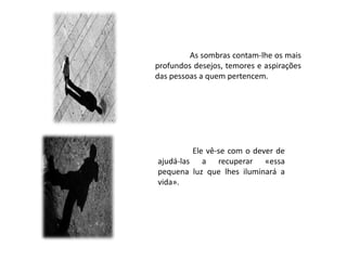 As sombras contam-lhe os mais
profundos desejos, temores e aspirações
das pessoas a quem pertencem.




         Ele vê-se...