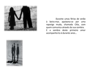 Durante umas férias de verão
à beira-mar, apaixona-se por uma
rapariga muda, chamada Cléa, com
quem comunica através da sua sombra.
E a sombra deste primeiro amor
acompanhá-lo-á durante anos…
 