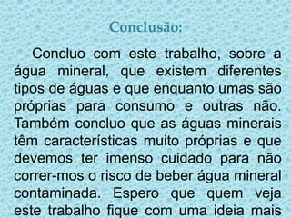 Conclusão:
   Concluo com este trabalho, sobre a
água mineral, que existem diferentes
tipos de águas e que enquanto umas são
próprias para consumo e outras não.
Também concluo que as águas minerais
têm características muito próprias e que
devemos ter imenso cuidado para não
correr-mos o risco de beber água mineral
contaminada. Espero que quem veja
este trabalho fique com uma ideia mais
 