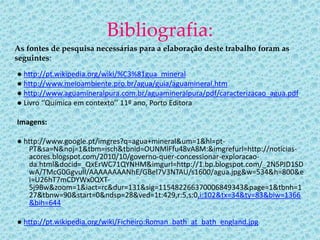 Bibliografia:
As fontes de pesquisa necessárias para a elaboração deste trabalho foram as
seguintes:
● http://pt.wikipedia.org/wiki/%C3%81gua_mineral
● http://www.meioambiente.pro.br/agua/guia/aguamineral.htm
● http://www.aguamineralpura.com.br/aguamineralpura/pdf/caracterizacao_agua.pdf
● Livro ‘’Química em contexto’’ 11º ano, Porto Editora

Imagens:

● http://www.google.pt/imgres?q=agua+mineral&um=1&hl=pt-
   PT&sa=N&noj=1&tbm=isch&tbnid=OUNMlFfu48vA8M:&imgrefurl=http://noticias-
   acores.blogspot.com/2010/10/governo-quer-concessionar-exploracao-
   da.html&docid=_QxErWC71QYNHM&imgurl=http://1.bp.blogspot.com/_2N5PJD1SD
   wA/TMcG0GgvulI/AAAAAAAANhE/GBel7V3NTAU/s1600/agua.jpg&w=534&h=800&e
   i=U26hT7mCDYWx0QXT-
   5j9Bw&zoom=1&iact=rc&dur=131&sig=115482266370006849343&page=1&tbnh=1
   27&tbnw=90&start=0&ndsp=28&ved=1t:429,r:5,s:0,i:102&tx=34&ty=83&biw=1366
   &bih=644

● http://pt.wikipedia.org/wiki/Ficheiro:Roman_bath_at_bath_england.jpg
 