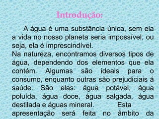 Introdução:
    A água é uma substância única, sem ela
a vida no nosso planeta seria impossível, ou
seja, ela é imprescindível.
Na natureza, encontramos diversos tipos de
água, dependendo dos elementos que ela
contém. Algumas são ideais para o
consumo, enquanto outras são prejudiciais á
saúde. São elas: água potável, água
poluída, água doce, água salgada, água
destilada e águas mineral.      Esta
apresentação será feita no âmbito da
 