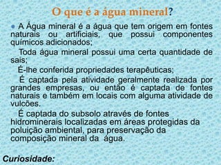 O que é a água mineral?
 ● A Água mineral é a água que tem origem em fontes
 naturais ou artificiais, que possui componentes
 químicos adicionados;
   Toda água mineral possui uma certa quantidade de
 sais;
   É-lhe conferida propriedades terapêuticas;
   É captada pela atividade geralmente realizada por
 grandes empresas, ou então é captada de fontes
 naturais e também em locais com alguma atividade de
 vulcões.
   É captada do subsolo através de fontes
 hidrominerais localizadas em áreas protegidas da
 poluição ambiental, para preservação da
 composição mineral da água.

Curiosidade:
 