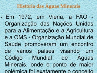 História das Águas Minerais

•   Em 1972, em Viena, a FAO -
    Organização das Nações Unidas
    para a Alimentação e a Agricultura
    e a OMS - Organização Mundial de
    Saúde promoveram um encontro
    de vários países visando um
    Código     Mundial   de    Águas
    Minerais, onde o ponto de maior
 