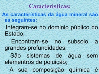 Características:
As características da água mineral são
 as seguintes:
 Integram-se no dominio público do
 Estado;
    Encontram-se no subsolo a
 grandes profundidades;
   São sistemas de água sem
 elementros de poluição;
   A sua composição química é
 
