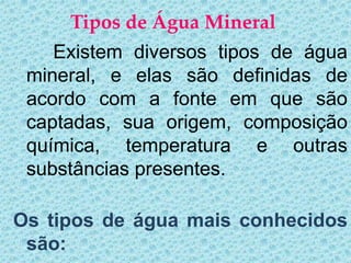 Tipos de Água Mineral
    Existem diversos tipos de água
 mineral, e elas são definidas de
 acordo com a fonte em que são
 captadas, sua origem, composição
 química, temperatura e outras
 substâncias presentes.

Os tipos de água mais conhecidos
 são:
 