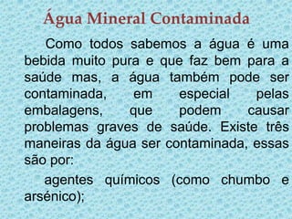 Água Mineral Contaminada
   Como todos sabemos a água é uma
bebida muito pura e que faz bem para a
saúde mas, a água também pode ser
contaminada,     em    especial   pelas
embalagens,     que    podem     causar
problemas graves de saúde. Existe três
maneiras da água ser contaminada, essas
são por:
   agentes químicos (como chumbo e
arsénico);
 