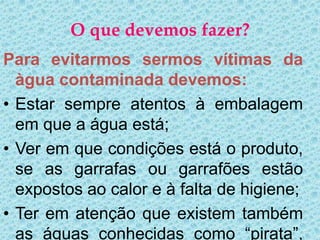 O que devemos fazer?
Para evitarmos sermos vítimas da
  àgua contaminada devemos:
• Estar sempre atentos à embalagem
  em que a água está;
• Ver em que condições está o produto,
  se as garrafas ou garrafões estão
  expostos ao calor e à falta de higiene;
• Ter em atenção que existem também
  as águas conhecidas como “pirata”,
 
