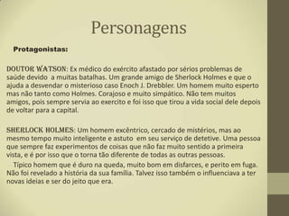 Personagens
  Protagonistas:

Doutor Watson: Ex médico do exército afastado por sérios problemas de
saúde devido a muitas batalhas. Um grande amigo de Sherlock Holmes e que o
ajuda a desvendar o misterioso caso Enoch J. Drebbler. Um homem muito esperto
mas não tanto como Holmes. Corajoso e muito simpático. Não tem muitos
amigos, pois sempre servia ao exercito e foi isso que tirou a vida social dele depois
de voltar para a capital.

Sherlock Holmes: Um homem excêntrico, cercado de mistérios, mas ao
mesmo tempo muito inteligente e astuto em seu serviço de detetive. Uma pessoa
que sempre faz experimentos de coisas que não faz muito sentido a primeira
vista, e é por isso que o torna tão diferente de todas as outras pessoas.
   Típico homem que é duro na queda, muito bom em disfarces, e perito em fuga.
Não foi revelado a história da sua família. Talvez isso também o influenciava a ter
novas ideias e ser do jeito que era.
 